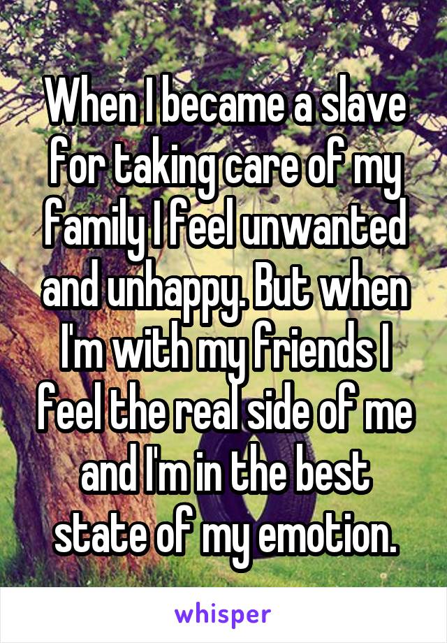 When I became a slave for taking care of my family I feel unwanted and unhappy. But when I'm with my friends I feel the real side of me and I'm in the best state of my emotion.