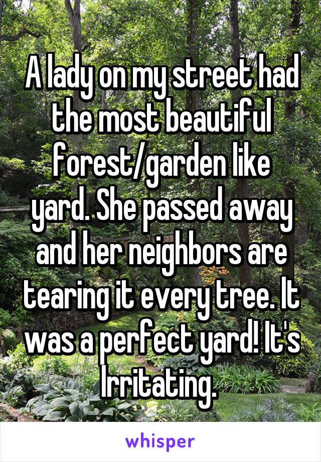 A lady on my street had the most beautiful forest/garden like yard. She passed away and her neighbors are tearing it every tree. It was a perfect yard! It's Irritating. 
