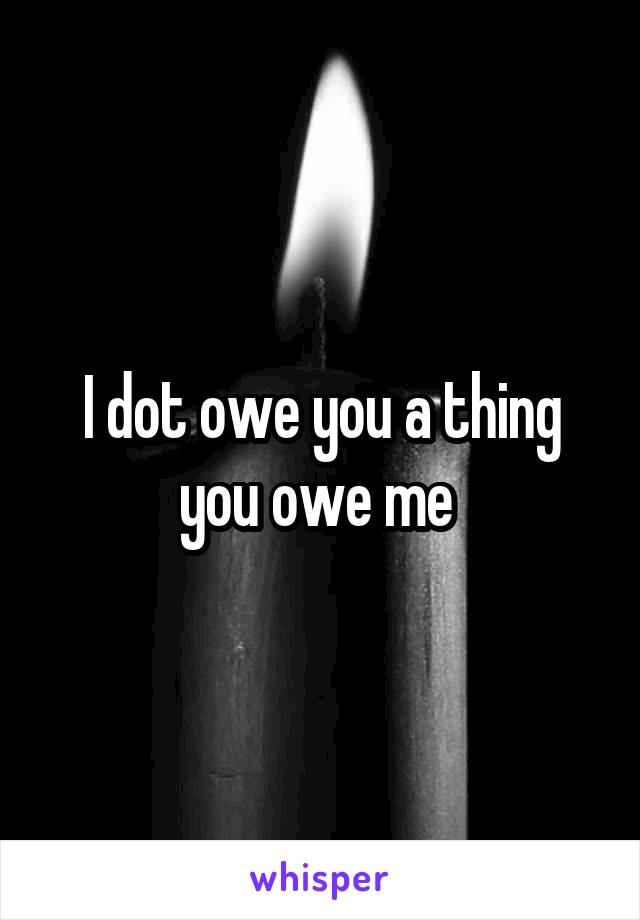 I dot owe you a thing you owe me 