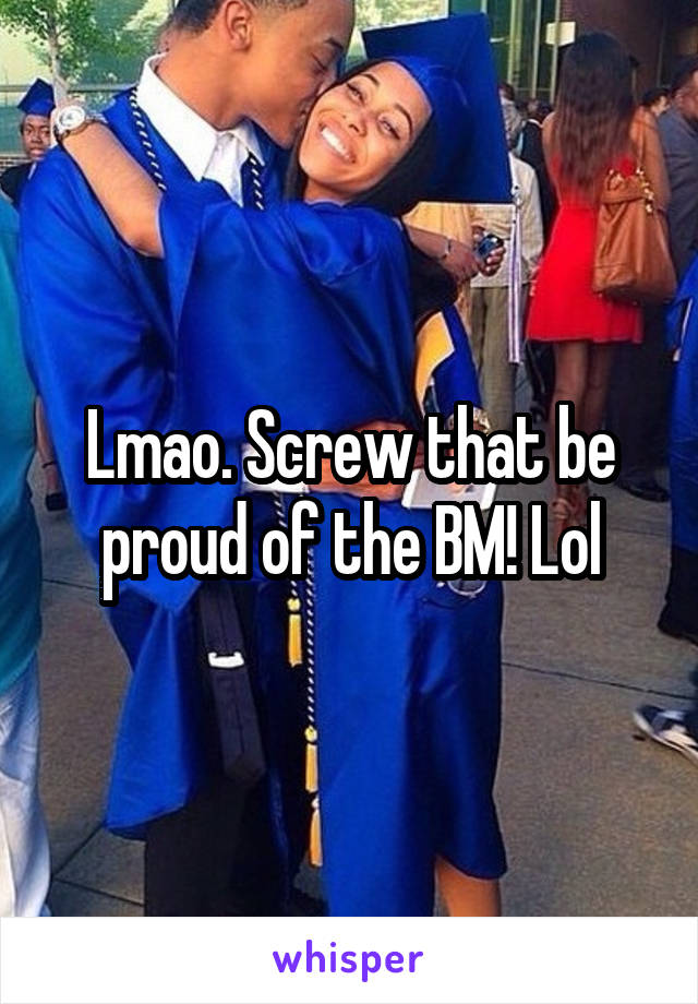 Lmao. Screw that be proud of the BM! Lol