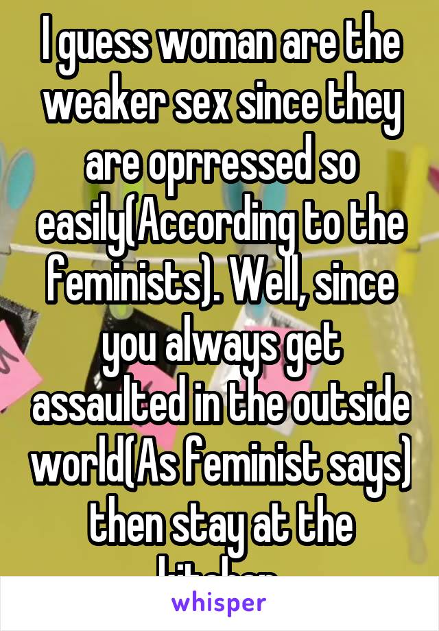 I guess woman are the weaker sex since they are oprressed so easily(According to the feminists). Well, since you always get assaulted in the outside world(As feminist says) then stay at the kitchen.
