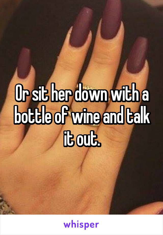Or sit her down with a bottle of wine and talk it out.