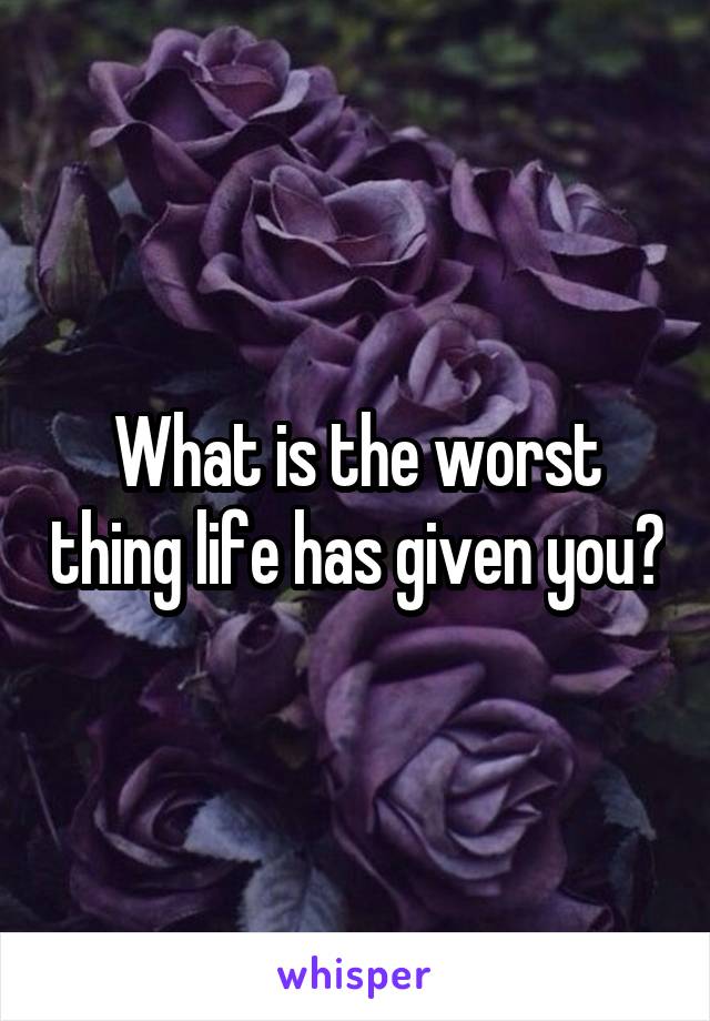 What is the worst thing life has given you?