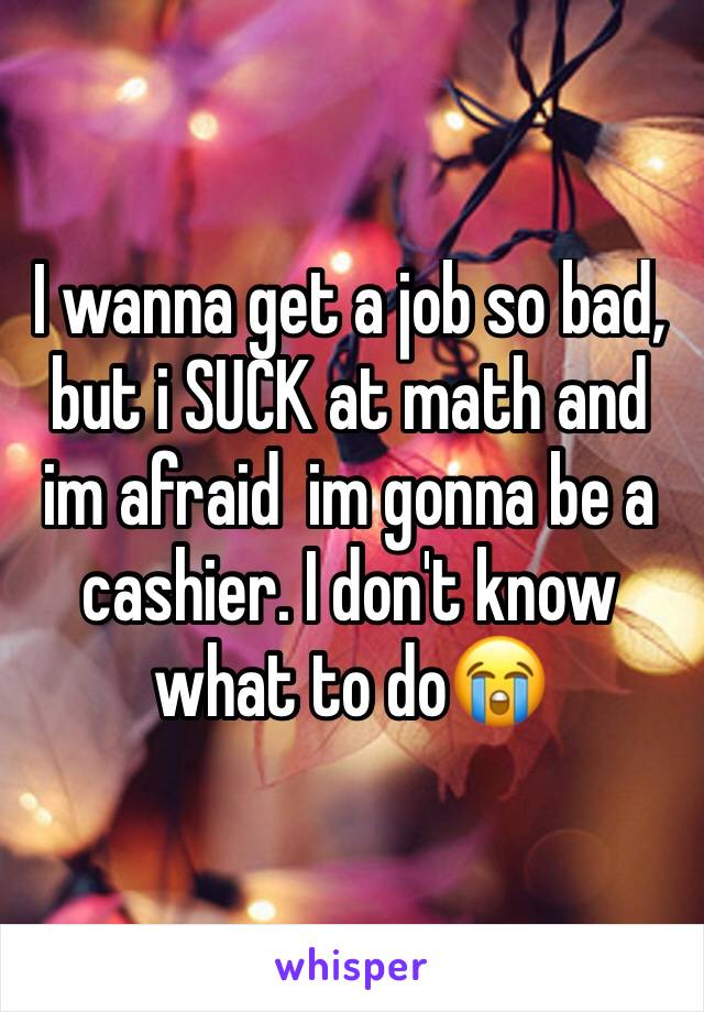 I wanna get a job so bad, but i SUCK at math and im afraid  im gonna be a cashier. I don't know what to do😭