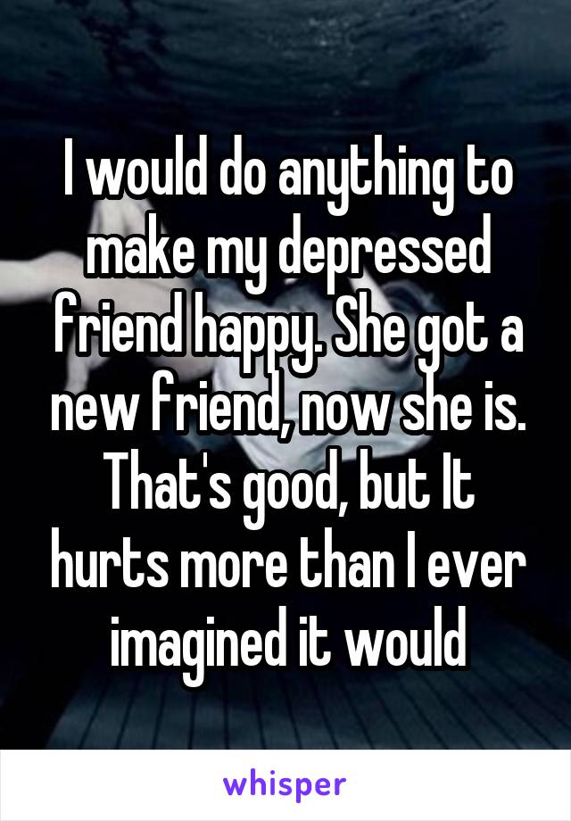 I would do anything to make my depressed friend happy. She got a new friend, now she is. That's good, but It hurts more than I ever imagined it would