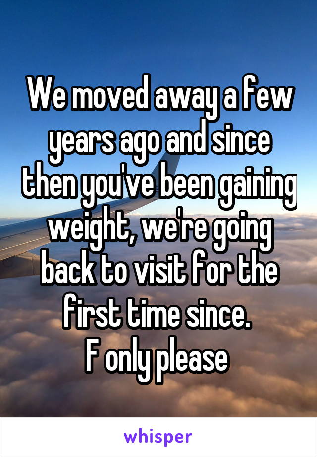 We moved away a few years ago and since then you've been gaining weight, we're going back to visit for the first time since. 
F only please 