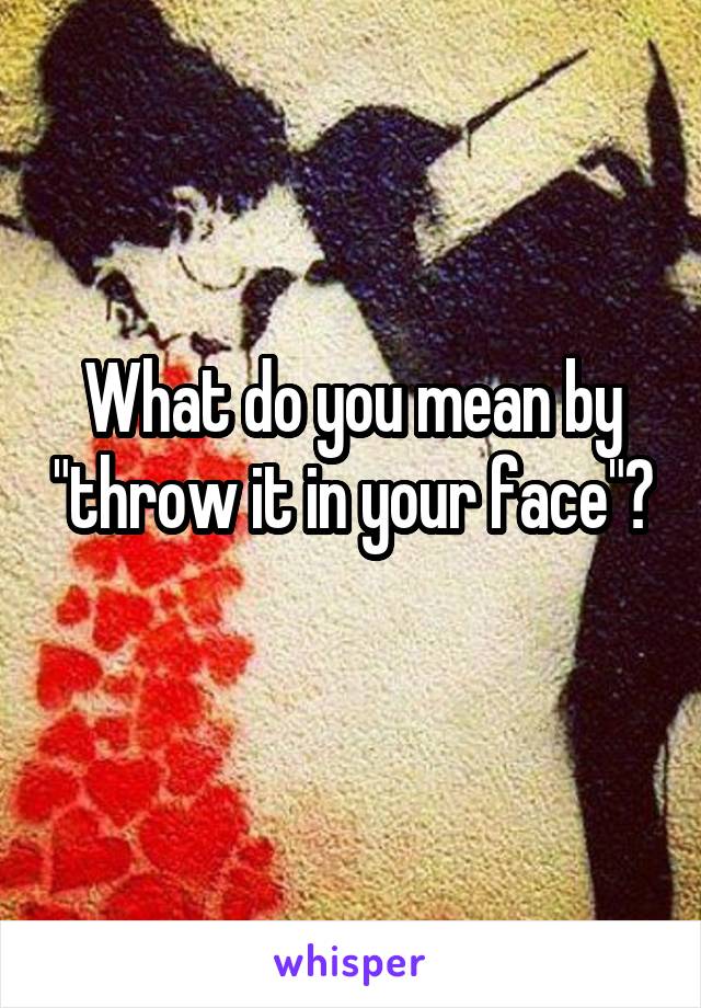 What do you mean by "throw it in your face"? 