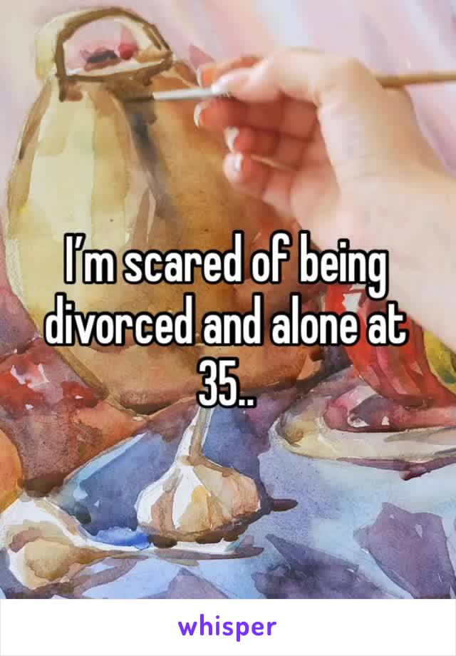 I’m scared of being divorced and alone at 35.. 