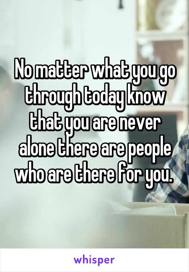 No matter what you go through today know that you are never alone there are people who are there for you. 
