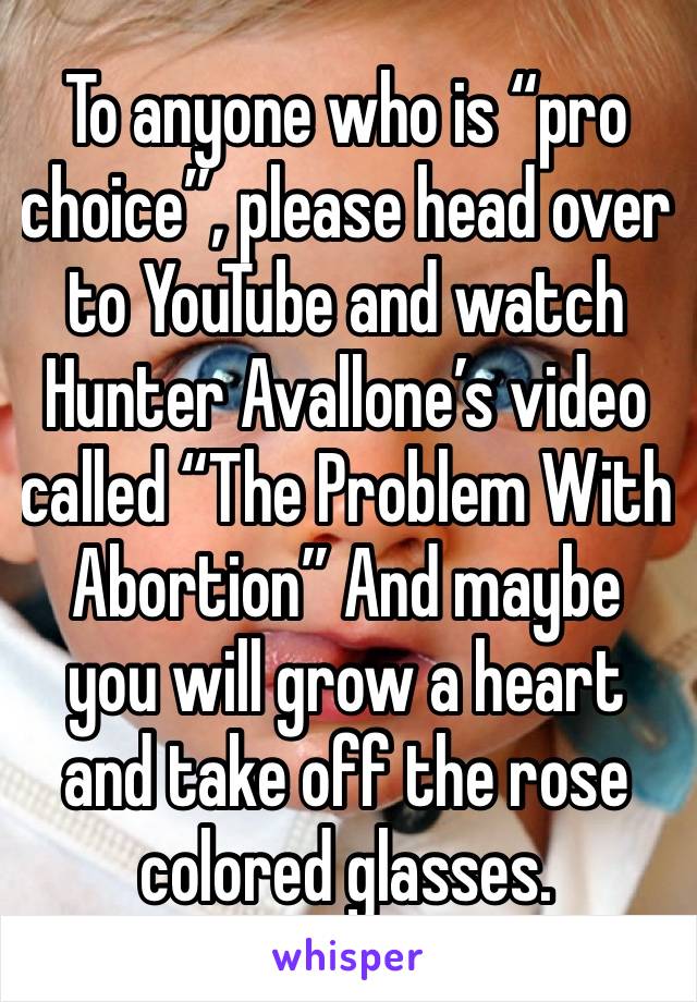To anyone who is “pro choice”, please head over to YouTube and watch Hunter Avallone’s video called “The Problem With Abortion” And maybe you will grow a heart and take off the rose colored glasses.