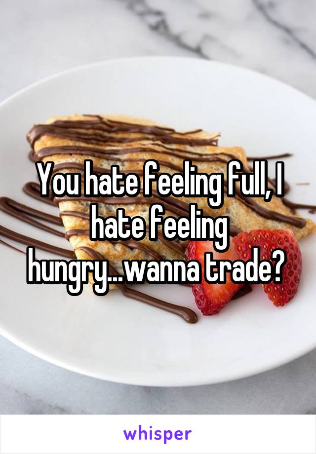 You hate feeling full, I hate feeling hungry...wanna trade? 