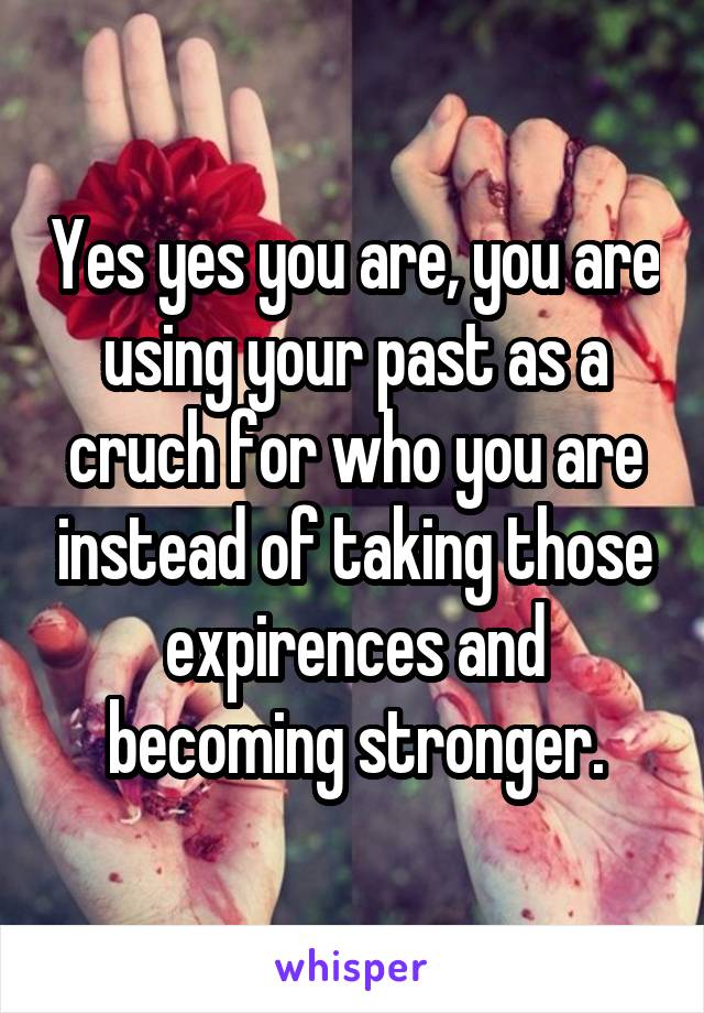 Yes yes you are, you are using your past as a cruch for who you are instead of taking those expirences and becoming stronger.