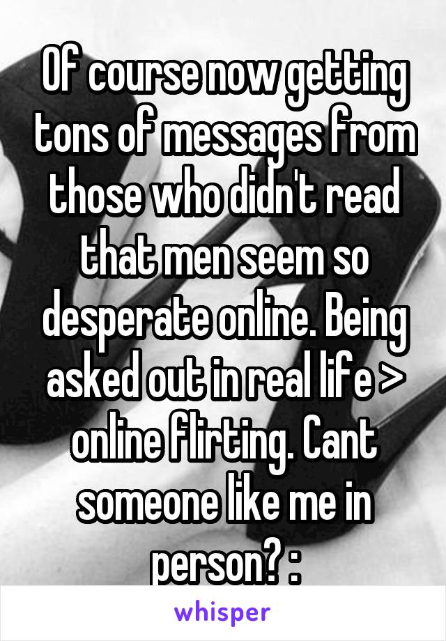 Of course now getting tons of messages from those who didn't read that men seem so desperate online. Being asked out in real life > online flirting. Cant someone like me in person? :\