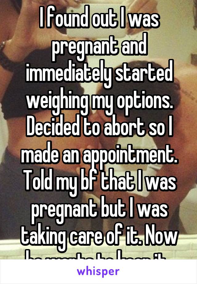 I found out I was pregnant and immediately started weighing my options. Decided to abort so I made an appointment. Told my bf that I was pregnant but I was taking care of it. Now he wants to keep it. 