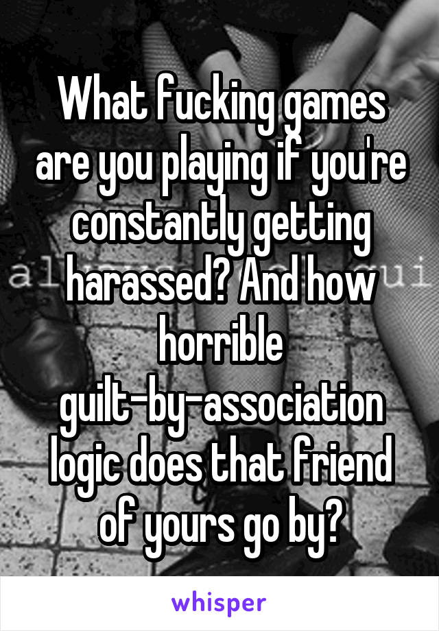 What fucking games are you playing if you're constantly getting harassed? And how horrible guilt-by-association logic does that friend of yours go by?