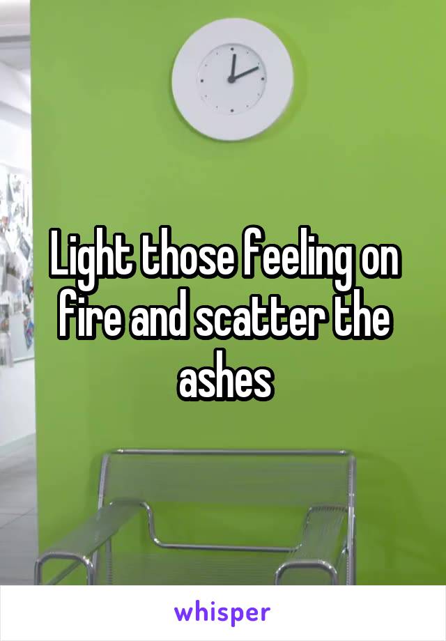 Light those feeling on fire and scatter the ashes