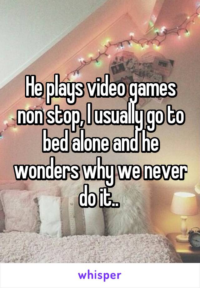 He plays video games non stop, I usually go to bed alone and he wonders why we never do it.. 