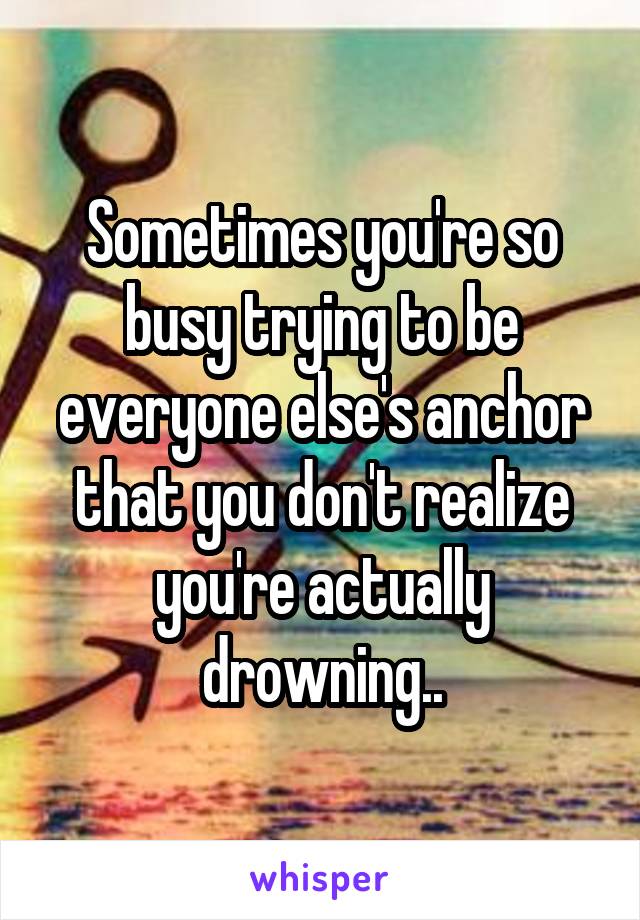 Sometimes you're so busy trying to be everyone else's anchor that you don't realize you're actually drowning..