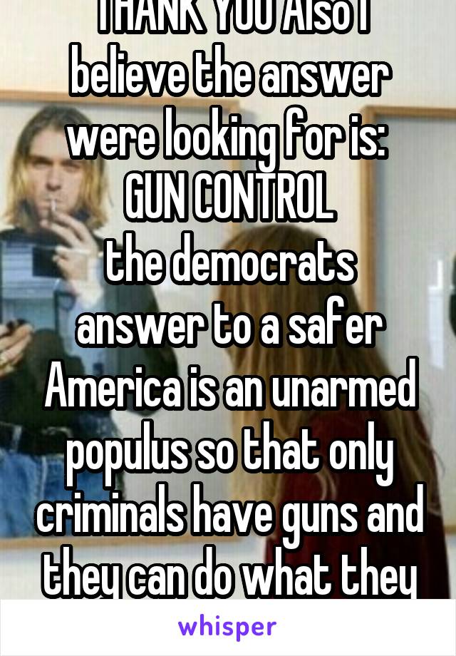 THANK YOU Also I believe the answer were looking for is: 
GUN CONTROL
the democrats answer to a safer America is an unarmed populus so that only criminals have guns and they can do what they want