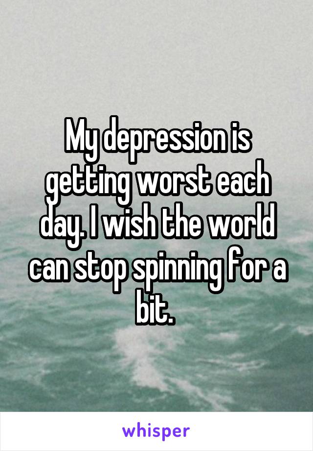 My depression is getting worst each day. I wish the world can stop spinning for a bit. 