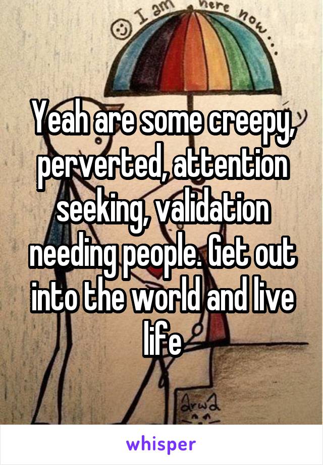 Yeah are some creepy, perverted, attention seeking, validation needing people. Get out into the world and live life