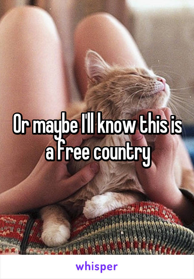 Or maybe I'll know this is a free country