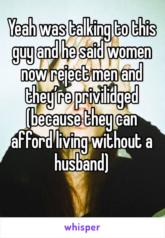 Yeah was talking to this guy and he said women now reject men and they’re privilidged (because they can afford living without a husband)