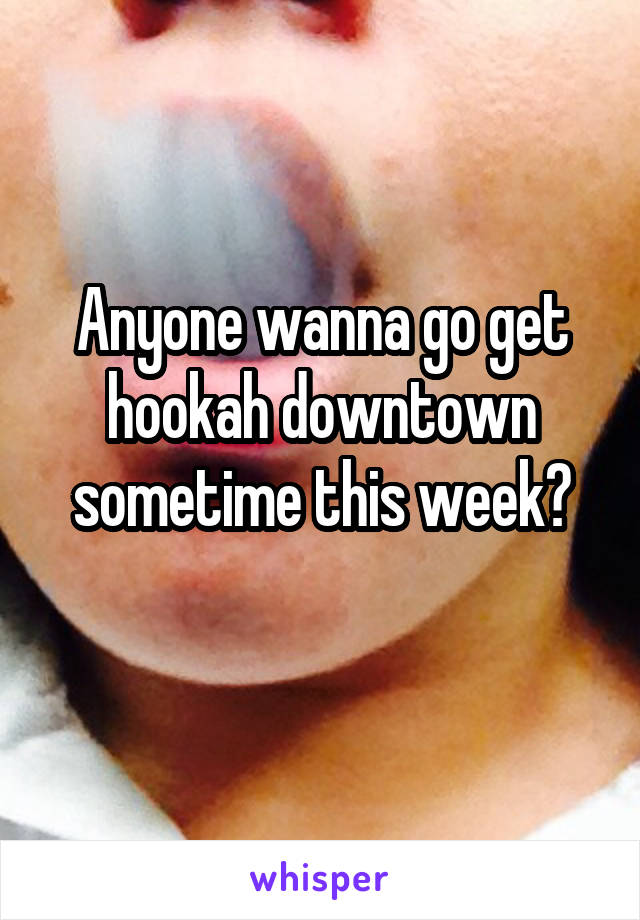 Anyone wanna go get hookah downtown sometime this week?
