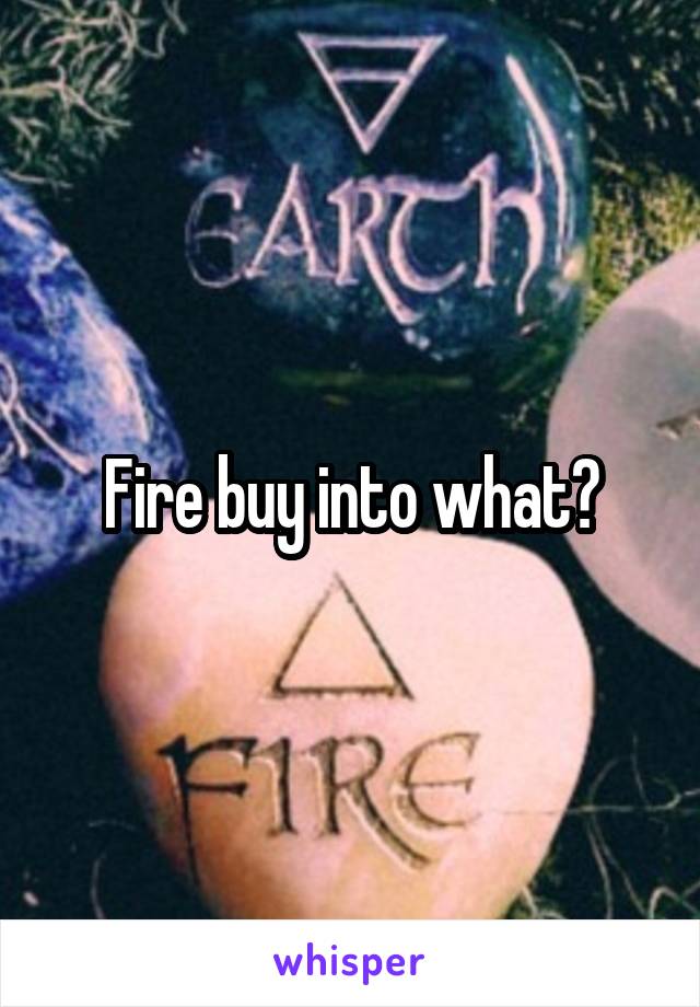 Fire buy into what?