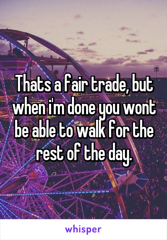 Thats a fair trade, but when i'm done you wont be able to walk for the rest of the day.
