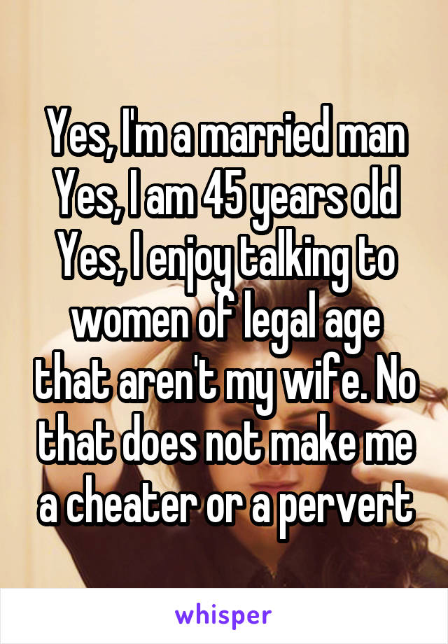 Yes, I'm a married man
Yes, I am 45 years old
Yes, I enjoy talking to women of legal age that aren't my wife. No that does not make me a cheater or a pervert