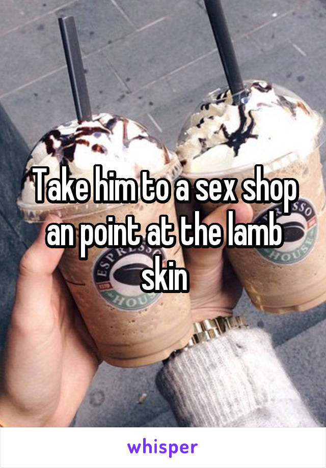 Take him to a sex shop an point at the lamb skin