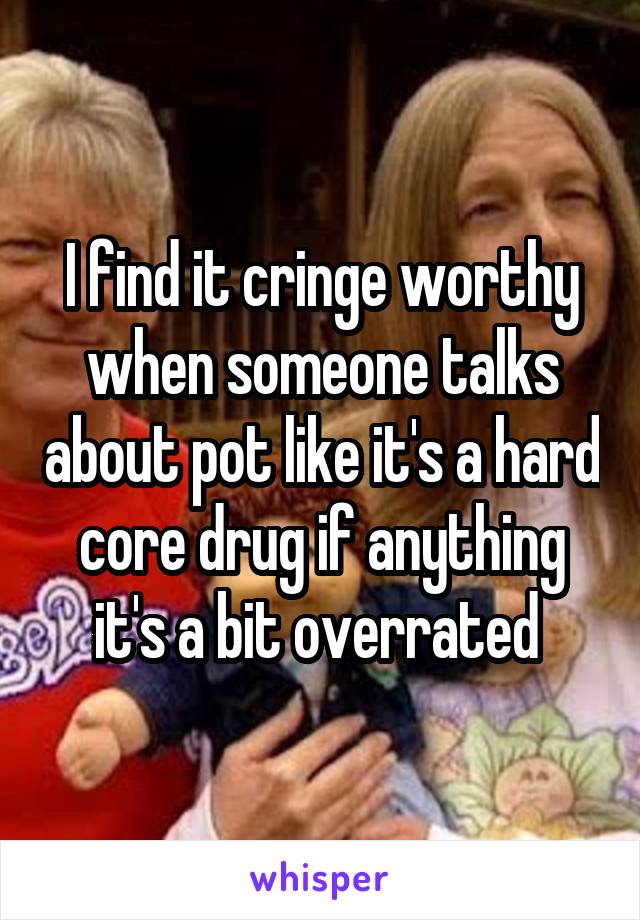 I find it cringe worthy when someone talks about pot like it's a hard core drug if anything it's a bit overrated 