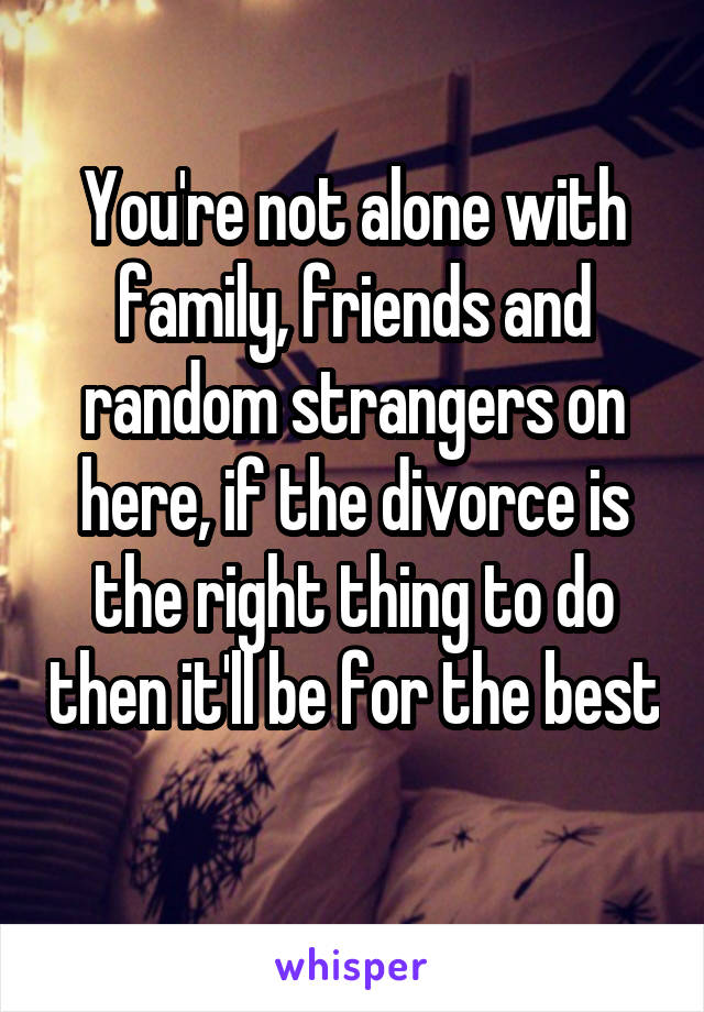You're not alone with family, friends and random strangers on here, if the divorce is the right thing to do then it'll be for the best 