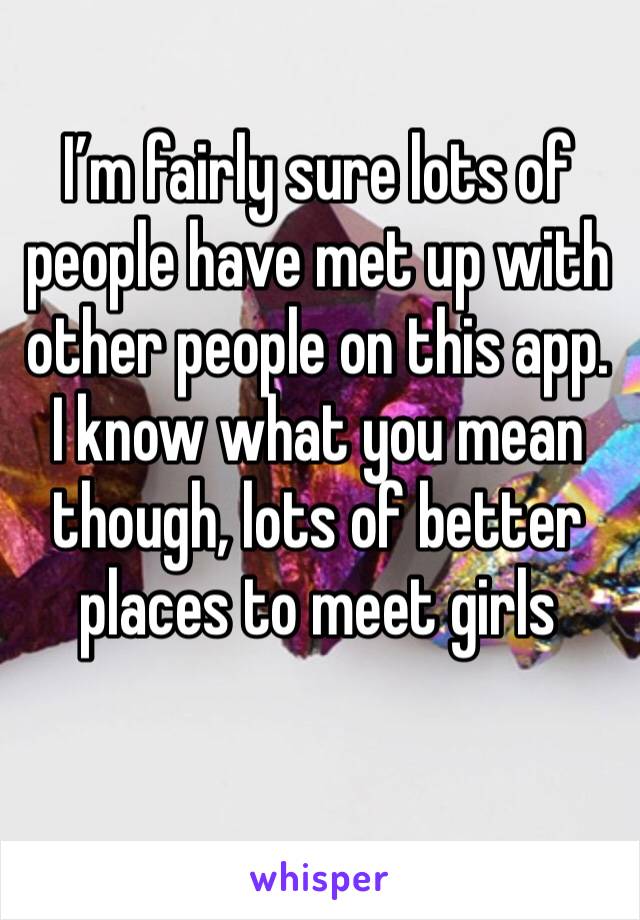 I’m fairly sure lots of people have met up with other people on this app. I know what you mean though, lots of better places to meet girls