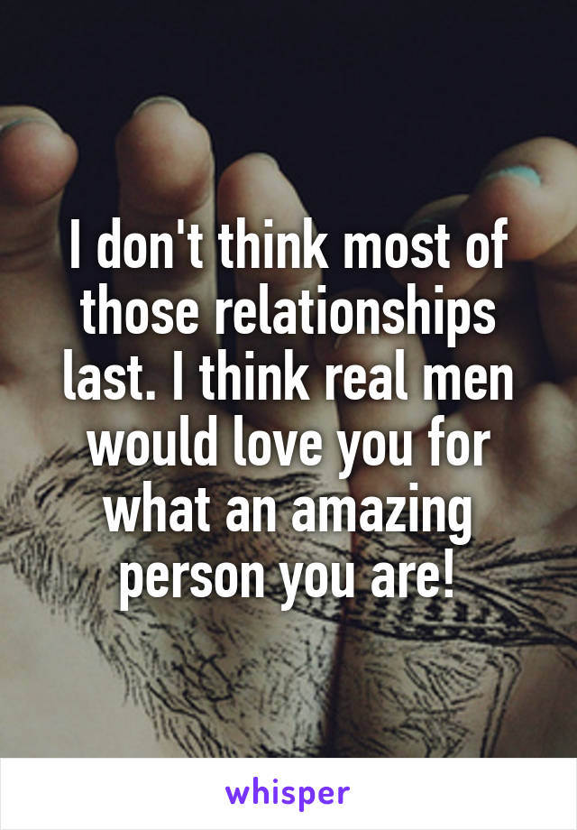 I don't think most of those relationships last. I think real men would love you for what an amazing person you are!