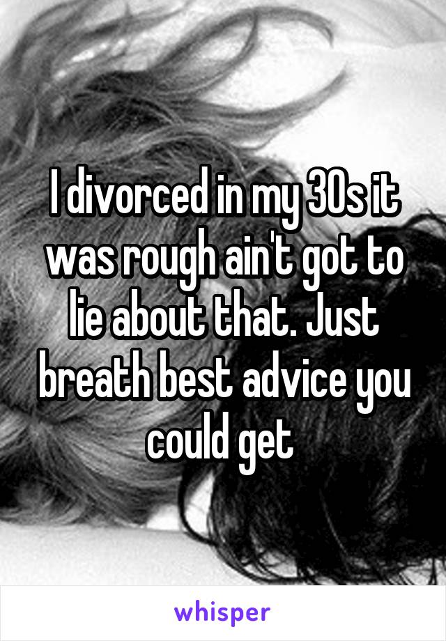 I divorced in my 30s it was rough ain't got to lie about that. Just breath best advice you could get 
