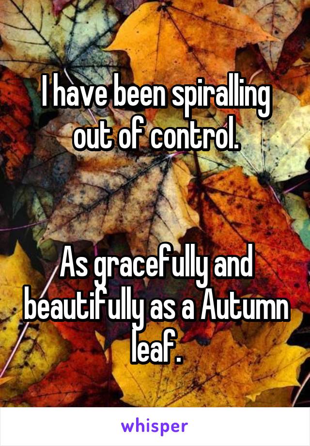 I have been spiralling out of control.


As gracefully and beautifully as a Autumn leaf.