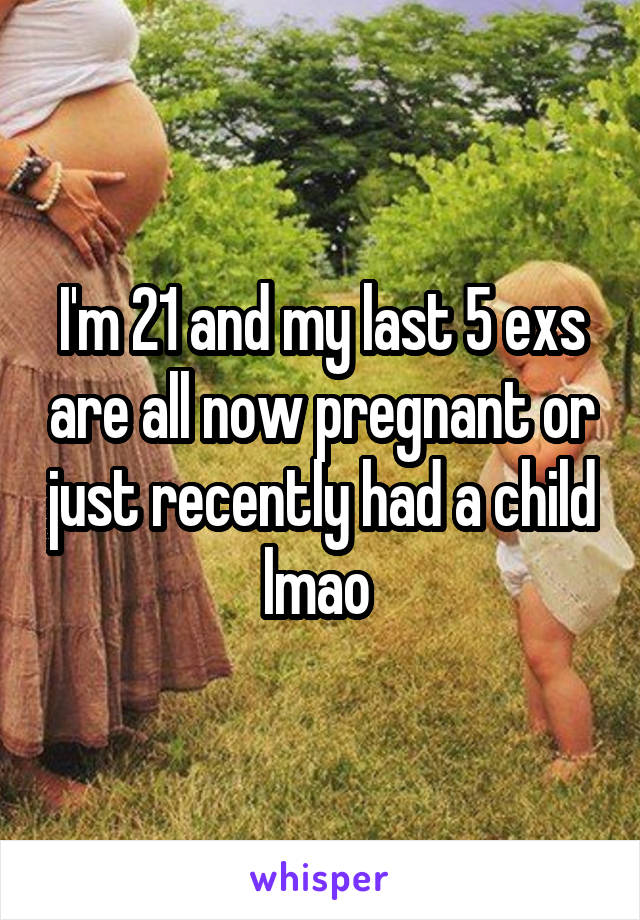 I'm 21 and my last 5 exs are all now pregnant or just recently had a child lmao 