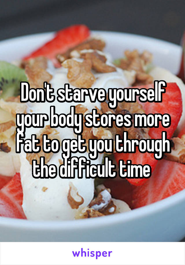 Don't starve yourself your body stores more fat to get you through the difficult time 