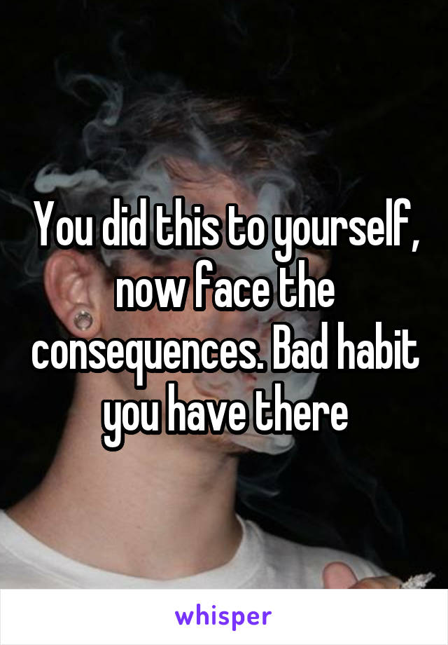 You did this to yourself, now face the consequences. Bad habit you have there