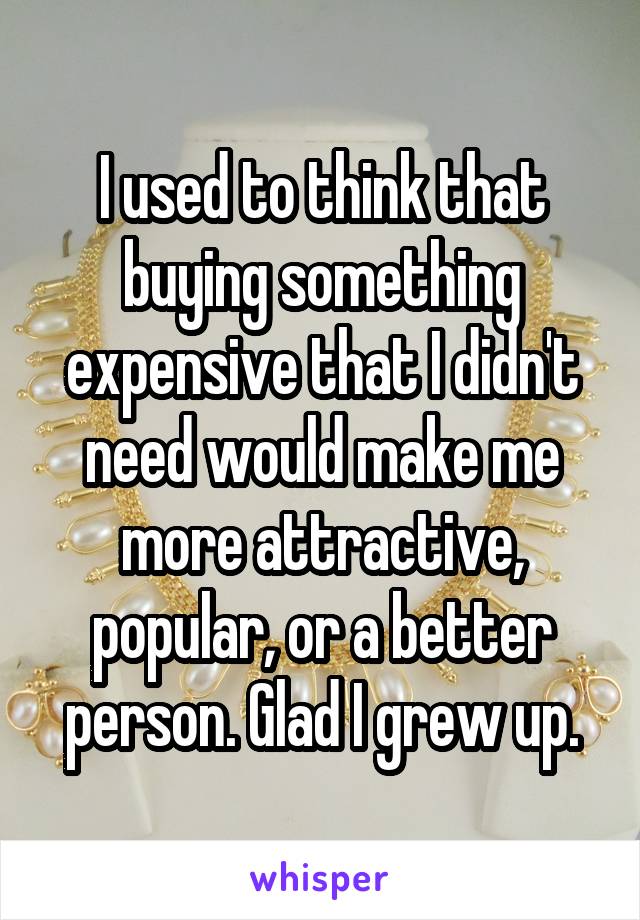 I used to think that buying something expensive that I didn't need would make me more attractive, popular, or a better person. Glad I grew up.