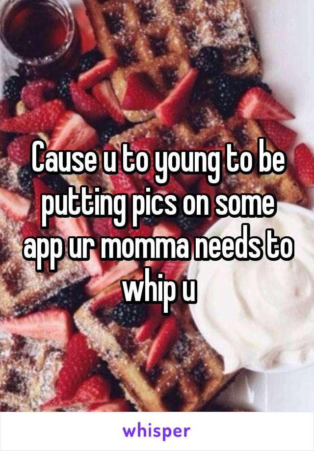 Cause u to young to be putting pics on some app ur momma needs to whip u