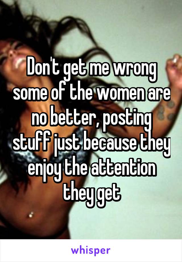 Don't get me wrong some of the women are no better, posting stuff just because they enjoy the attention they get