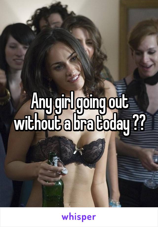 Any girl going out without a bra today ??