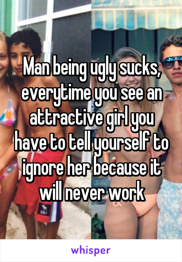 Man being ugly sucks, everytime you see an attractive girl you have to tell yourself to ignore her because it will never work