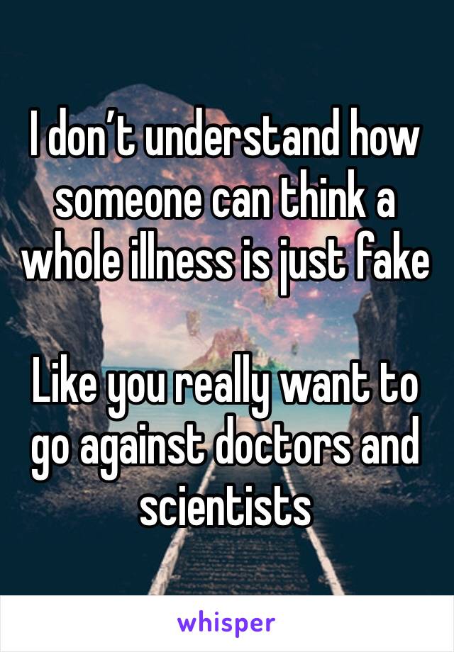 I don’t understand how someone can think a whole illness is just fake 

Like you really want to go against doctors and scientists 