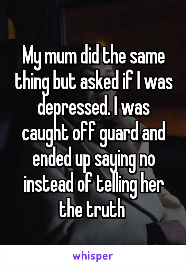 My mum did the same thing but asked if I was depressed. I was caught off guard and ended up saying no instead of telling her the truth 