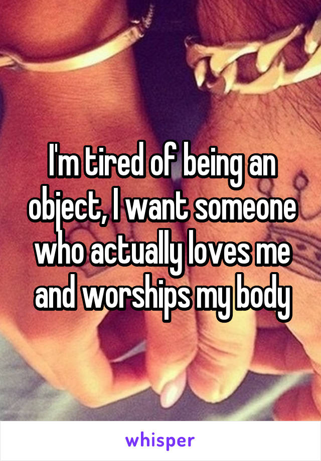 I'm tired of being an object, I want someone who actually loves me and worships my body