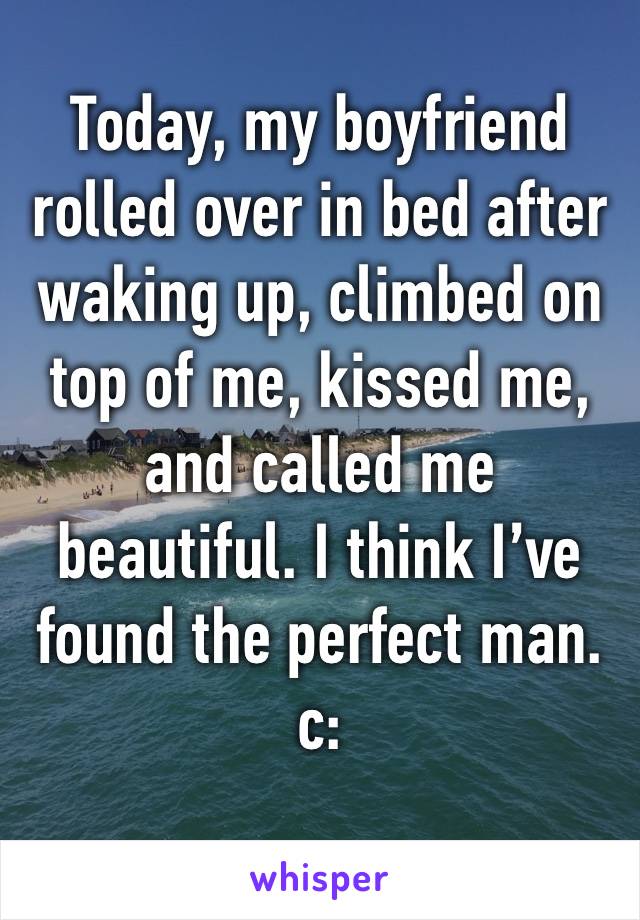 Today, my boyfriend rolled over in bed after waking up, climbed on top of me, kissed me, and called me beautiful. I think I’ve found the perfect man. c: